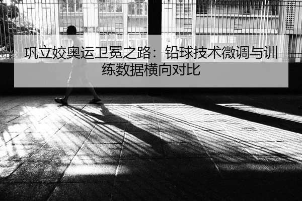 巩立姣奥运卫冕之路：铅球技术微调与训练数据横向对比
