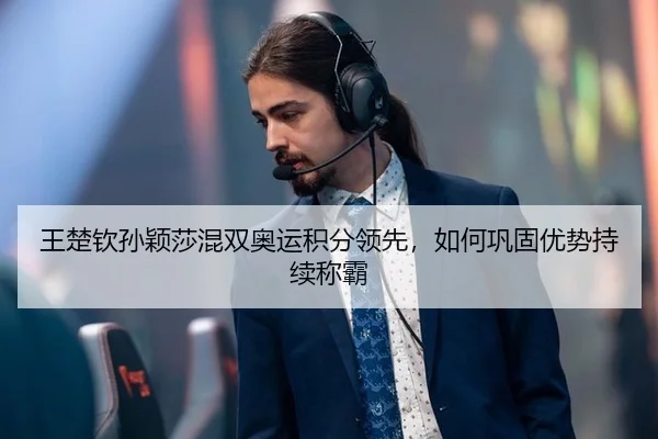 王楚钦孙颖莎混双奥运积分领先，如何巩固优势持续称霸