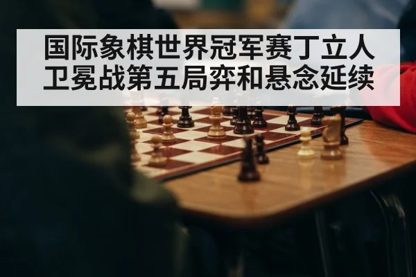 国际象棋世界冠军赛丁立人卫冕战第五局弈和悬念延续