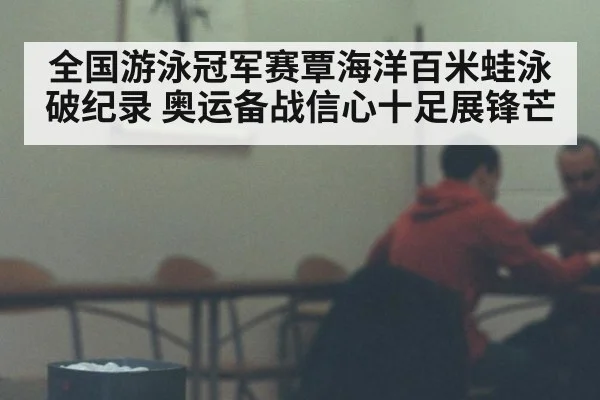 全国游泳冠军赛覃海洋百米蛙泳破纪录 奥运备战信心十足展锋芒